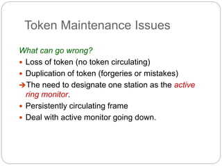 Token Maintenance Issues
What can go wrong?
 Loss of token (no token circulating)
 Duplication of token (forgeries or mistakes)
The need to designate one station as the active
ring monitor.
 Persistently circulating frame
 Deal with active monitor going down.
 