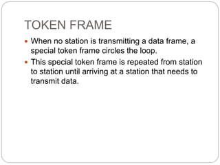 TOKEN FRAME
 When no station is transmitting a data frame, a
special token frame circles the loop.
 This special token frame is repeated from station
to station until arriving at a station that needs to
transmit data.
 
