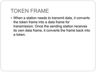 TOKEN FRAME
 When a station needs to transmit data, it converts
the token frame into a data frame for
transmission. Once the sending station receives
its own data frame, it converts the frame back into
a token.
 