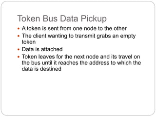 Token Bus Data Pickup
 A token is sent from one node to the other
 The client wanting to transmit grabs an empty
token
 Data is attached
 Token leaves for the next node and its travel on
the bus until it reaches the address to which the
data is destined
 