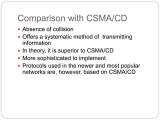 Comparison with CSMA/CD
 Absence of collision
 Offers a systematic method of transmitting
information
 In theory, it is superior to CSMA/CD
 More sophisticated to implement
 Protocols used in the newer and most popular
networks are, however, based on CSMA/CD
 