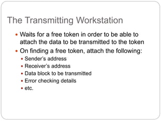 The Transmitting Workstation
 Waits for a free token in order to be able to
attach the data to be transmitted to the token
 On finding a free token, attach the following:
 Sender’s address
 Receiver’s address
 Data block to be transmitted
 Error checking details
 etc.
 