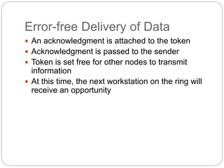 Error-free Delivery of Data
 An acknowledgment is attached to the token
 Acknowledgment is passed to the sender
 Token is set free for other nodes to transmit
information
 At this time, the next workstation on the ring will
receive an opportunity
 
