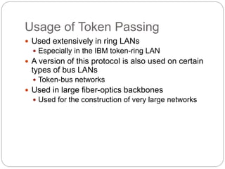 Usage of Token Passing
 Used extensively in ring LANs
 Especially in the IBM token-ring LAN
 A version of this protocol is also used on certain
types of bus LANs
 Token-bus networks
 Used in large fiber-optics backbones
 Used for the construction of very large networks
 