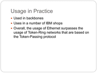 Usage in Practice
 Used in backbones
 Uses in a number of IBM shops
 Overall, the usage of Ethernet surpasses the
usage of Token-Ring networks that are based on
the Token-Passing protocol
 