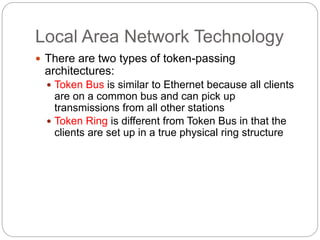 Local Area Network Technology
 There are two types of token-passing
architectures:
 Token Bus is similar to Ethernet because all clients
are on a common bus and can pick up
transmissions from all other stations
 Token Ring is different from Token Bus in that the
clients are set up in a true physical ring structure
 