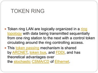 TOKEN RING
 Token ring LAN are logically organized in a ring
topology with data being transmitted sequentially
from one ring station to the next with a control token
circulating around the ring controlling access.
 This token passing mechanism is shared
by ARCNET, token bus, and FDDI, and has
theoretical advantages over
the stochastic CSMA/CD of Ethernet.
 