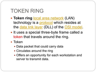 TOKEN RING
 Token ring local area network (LAN)
technology is a protocol which resides at
the data link layer (DLL) of the OSI model.
 It uses a special three-byte frame called a
token that travels around the ring.
 Token
 Data packet that could carry data
 Circulates around the ring
 Offers an opportunity for each workstation and
server to transmit data.
 