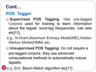 Cont…
23
POS Tagger:
 Supervised POS Tagging: Has pre-tagged
Corpora used for training to learn information
about the tagset, word-tag frequencies, rule sets
etc[11].
e.g., N-Gram,Maximum Entropy Model(ME),Hidden
Markov Model(HMM) etc.
 Unsupervised POS Tagging: Do not require a
pre-tagged corpora. they use advanced
computational methods to automatically induce
tagsets.
e.g.,Brill, Baum-Welch algorithm etc[11].
 