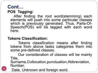 Cont…
33
POS Tagging:
After finding the root word(stemming) each
elements will push into some particular classes
which is previously generated. Thus, Parts-Of-
Speech(POS) will be tagged with each word
here.
Tokens Classification:
Tokens classification means after finding
tokens from above tasks categories them into
some pre-defined classes.
Our consideration of classes will be mainly
Title,
Surname,Collocation,punctuation,Abbreviation,
Number,
Date, Unknown and foreign word.
 
