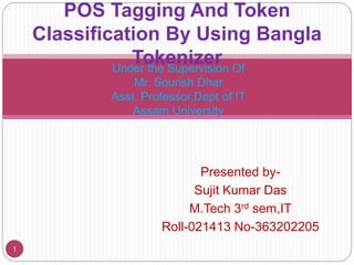 Presented by-
Sujit Kumar Das
M.Tech 3rd sem,IT
Roll-021413 No-363202205
1
POS Tagging And Token
Classification By Using Bangla
TokenizerUnder the Supervision Of
Mr. Sourish Dhar
Asst. Professor,Dept of IT
Assam University
 