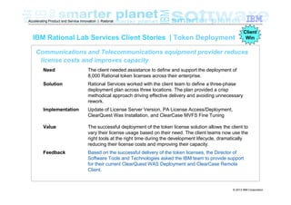 Accelerating Product and Service Innovation | Rational

IBM Rational Lab Services Client Stories | Token Deployment

Client
Win

Communications and Telecommunications equipment provider reduces
license costs and improves capacity
Need

The client needed assistance to define and support the deployment of
8,000 Rational token licenses across their enterprise.

Solution

Rational Services worked with the client team to define a three-phase
deployment plan across three locations. The plan provided a crisp
methodical approach driving effective delivery and avoiding unnecessary
rework.

Implementation

Update of License Server Version, PA License Access/Deployment,
ClearQuest Was Installation, and ClearCase MVFS Fine Tuning

Value

The successful deployment of the token license solution allows the client to
vary their license usage based on their need. The client teams now use the
right tools at the right time during the development lifecycle, dramatically
reducing their license costs and improving their capacity.

Feedback

Based on the successful delivery of the token licenses, the Director of
Software Tools and Technologies asked the IBM team to provide support
for their current ClearQuest WAS Deployment and ClearCase Remote
Client.

© 2013 IBM Corporation

 