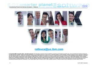 Accelerating Product and Service Innovation | Rational

ratlsvcs@us.ibm.com
© Copyright IBM Corporation 2013. All rights reserved. The information contained in these materials is provided for informational purposes only, and is provided AS IS without warranty of
any kind, express or implied. IBM shall not be responsible for any damages arising out of the use of, or otherwise related to, these materials. Nothing contained in these materials is intended to,
nor shall have the effect of, creating any warranties or representations from IBM or its suppliers or licensors, or altering the terms and conditions of the applicable license agreement governing
the use of IBM software. References in these materials to IBM products, programs, or services do not imply that they will be available in all countries in which IBM operates. Product release
dates and/or capabilities referenced in these materials may change at any time at IBM’s sole discretion based on market opportunities or other factors, and are not intended to be a commitment
to future product or feature availability in any way. IBM, the IBM logo, Rational, the Rational logo, Telelogic, the Telelogic logo, and other IBM products and services are trademarks of the
International Business Machines Corporation, in the United States, other countries or both. Other company, product, or service names may be trademarks or service marks of others.

11

© 2013 IBM Corporation

 