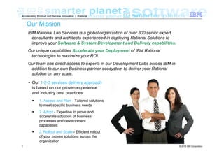 Accelerating Product and Service Innovation | Rational

Our Mission
IBM Rational Lab Services is a global organization of over 300 senior expert
consultants and architects experienced in deploying Rational Solutions to
improve your Software & System Development and Delivery capabilities.
Our unique capabilities Accelerate your Deployment of IBM Rational
technologies to maximize your ROI.
Our team has direct access to experts in our Development Labs across IBM in
addition to our own Business partner ecosystem to deliver your Rational
solution on any scale.
Our 1-2-3 services delivery approach
is based on our proven experience
and industry best practices:
1. Assess and Plan - Tailored solutions
to meet specific business needs
2. Adopt - Expertise to prove and
accelerate adoption of business
processes and development
capabilities
3. Rollout and Scale - Efficient rollout
of your proven solutions across the
organization
1

© 2013 IBM Corporation

 