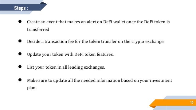10
● Create an event that makes an alert on DeFi wallet once the DeFi token is
transferred
● Decide a transaction fee for the token transfer on the crypto exchange.
● Update your token with DeFi token features.
● List your token in all leading exchanges.
● Make sure to update all the needed information based on your investment
plan.
Steps :
 