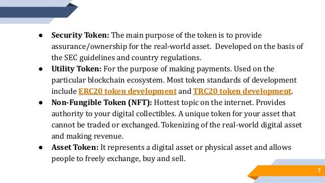 7
● Security Token: The main purpose of the token is to provide
assurance/ownership for the real-world asset. Developed on the basis of
the SEC guidelines and country regulations.
● Utility Token: For the purpose of making payments. Used on the
particular blockchain ecosystem. Most token standards of development
include ERC20 token development and TRC20 token development.
● Non-Fungible Token (NFT): Hottest topic on the internet. Provides
authority to your digital collectibles. A unique token for your asset that
cannot be traded or exchanged. Tokenizing of the real-world digital asset
and making revenue.
● Asset Token: It represents a digital asset or physical asset and allows
people to freely exchange, buy and sell.
 