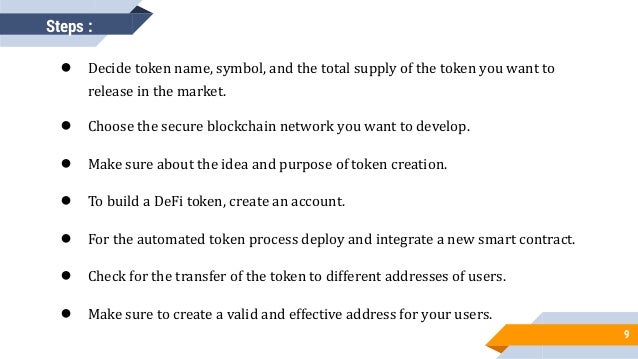 9
● Decide token name, symbol, and the total supply of the token you want to
release in the market.
● Choose the secure blockchain network you want to develop.
● Make sure about the idea and purpose of token creation.
● To build a DeFi token, create an account.
● For the automated token process deploy and integrate a new smart contract.
● Check for the transfer of the token to different addresses of users.
● Make sure to create a valid and effective address for your users.
Steps :
 