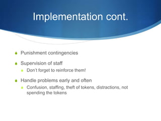 Implementation cont.Punishment contingenciesSupervision of staffDon’t forget to reinforce them!Handle problems early and oftenConfusion, staffing, theft of tokens, distractions, not spending the tokens
