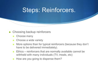 Steps: Reinforcers.Choosing backup reinforcersChoose manyChoose a wide varietyMore options than for typical reinforcers (because they don’t have to be delivered immediately).Ethics – reinforcers that are normally available cannot be withheld with many individuals (TV, meals, etc)How are you going to dispense them?