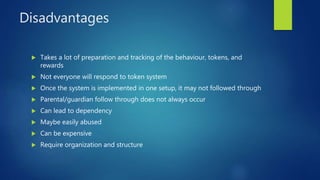 Disadvantages
 Takes a lot of preparation and tracking of the behaviour, tokens, and
rewards
 Not everyone will respond to token system
 Once the system is implemented in one setup, it may not followed through
 Parental/guardian follow through does not always occur
 Can lead to dependency
 Maybe easily abused
 Can be expensive
 Require organization and structure
 
