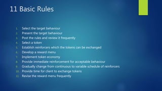 11 Basic Rules
1. Select the target behaviour
2. Present the target behaviour
3. Post the rules and review it frequently
4. Select a token
5. Establish reinforcers which the tokens can be exchanged
6. Develop a reward menu
7. Implement token economy
8. Provide immediate reinforcement for acceptable behaviour
9. Gradually change from continuous to variable schedule of reinforcers
10. Provide time for client to exchange tokens
11. Revise the reward menu frequently
 