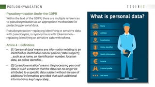 P S EU DONY MI S ATI ON
Pseudonymisation Under the GDPR
Within the text of the GDPR, there are multiple references
to pseudonymisation as an appropriate mechanism for
protecting personal data.
Pseudonymisation—replacing identifying or sensitive data
with pseudonyms, is synonymous with tokenisation—
replacing identifying or sensitive data with tokens.
Article 4 – Definitions
• (1) ‘personal data’ means any information relating to an
identified or identifiable natural person (‘data subject’);
…such as a name, an identification number, location
data, an online identifier…
• (5) ‘pseudonymisation’ means the processing personal
data in such a manner that the data can no longer be
attributed to a specific data subject without the use of
additional information, provided that such additional
information is kept separately…
 