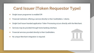 Card Issuer [Token Requestor Type]
● Single issuer programme is enabled OR
● Financial institution offering a service directly to their Cardholders / clients.
● Single Card Issuer branded application Token Processing occurs directly with the Merchant.
● Services may be provided through home banking interface.
● Financial services provided directly to their Cardholders.
● No unique Merchant integration is required.
 