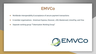 EMVCo
● Worldwide interoperability & acceptance of secure payment transactions
● 6 member organisations : American Express, Discover, JCB, Mastercard, UnionPay, and Visa
● Separate working group “Tokenisation Working Group”
 