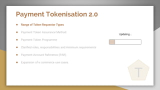 Payment Tokenisation 2.0
● Range of Token Requestor Types
● Payment Token Assurance Method
● Payment Token Programme
● Clarified roles, responsibilities and minimum requirements
● Payment Account Reference (PAR)
● Expansion of e commerce use cases
T
 