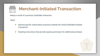 Merchant-Initiated Transaction
Always a result of a previous Cardholder interaction
Types:
● Industry-specific authorisation practices extends the initial Cardholder-Initiated
Transaction
● Standing instructions that provide express permission for additional purchases
T
 