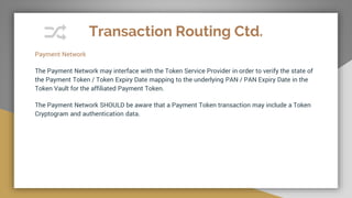 Transaction Routing Ctd.
Payment Network
The Payment Network may interface with the Token Service Provider in order to verify the state of
the Payment Token / Token Expiry Date mapping to the underlying PAN / PAN Expiry Date in the
Token Vault for the affiliated Payment Token.
The Payment Network SHOULD be aware that a Payment Token transaction may include a Token
Cryptogram and authentication data.
 