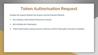 Token Authorisation Request
Includes the request between the Acquirer and the Payment Network
● Not including Token Domain Restriction Controls
● Not including De-Tokenisation
● Token Authorisation request process continues until De-Tokenisation has been completed
 