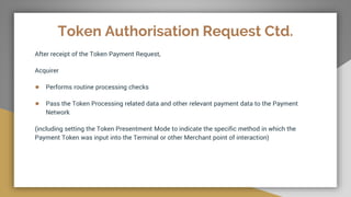 Token Authorisation Request Ctd.
After receipt of the Token Payment Request,
Acquirer
● Performs routine processing checks
● Pass the Token Processing related data and other relevant payment data to the Payment
Network
(including setting the Token Presentment Mode to indicate the specific method in which the
Payment Token was input into the Terminal or other Merchant point of interaction)
 