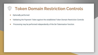Token Domain Restriction Controls
● Optionally performed
● Validating the Payment Token against the established Token Domain Restriction Controls
● Processing may be performed independently of the De-Tokenisation function
 