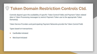 Token Domain Restriction Controls Ctd.
Controls depend upon the availability of specific Token Control Fields and Payment Token related
data in Token Processing messages to restrict Payment Token use to the appropriate Token
Domain(s).
Token Service Providers and participating Payment Networks provide the Token Control Field.
Types based on transactions:
● Cardholder-Initiated
● Merchant-Initiated
 