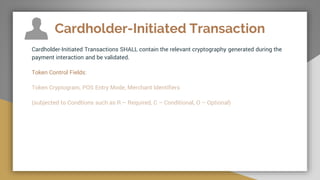 Cardholder-Initiated Transaction
Cardholder-Initiated Transactions SHALL contain the relevant cryptography generated during the
payment interaction and be validated.
Token Control Fields:
Token Cryptogram, POS Entry Mode, Merchant Identifiers
(subjected to Condtions such as R – Required, C – Conditional, O – Optional)
 