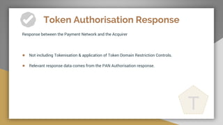Token Authorisation Response
Response between the Payment Network and the Acquirer
● Not including Tokenisation & application of Token Domain Restriction Controls.
● Relevant response data comes from the PAN Authorisation response.
T
 