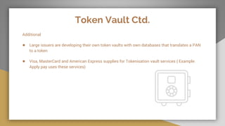 Token Vault Ctd.
Additional
● Large issuers are developing their own token vaults with own databases that translates a PAN
to a token
● Visa, MasterCard and American Express supplies for Tokenisation vault services ( Example:
Apply pay uses these services)
 