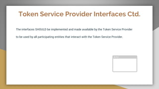 Token Service Provider Interfaces Ctd.
The interfaces SHOULD be implemented and made available by the Token Service Provider
to be used by all participating entities that interact with the Token Service Provider.
 