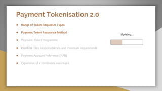 Payment Tokenisation 2.0
● Range of Token Requestor Types
● Payment Token Assurance Method
● Payment Token Programme
● Clarified roles, responsibilities and minimum requirements
● Payment Account Reference (PAR)
● Expansion of e commerce use cases
 