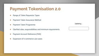 Payment Tokenisation 2.0
● Range of Token Requestor Types
● Payment Token Assurance Method
● Payment Token Programme
● Clarified roles, responsibilities and minimum requirements
● Payment Account Reference (PAR)
● Expansion of e commerce use cases
 
