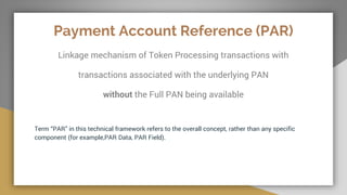 Payment Account Reference (PAR)
Linkage mechanism of Token Processing transactions with
transactions associated with the underlying PAN
without the Full PAN being available
Term “PAR” in this technical framework refers to the overall concept, rather than any specific
component (for example,PAR Data, PAR Field).
 