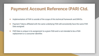Payment Account Reference (PAR) Ctd.
● Implementation of PAR is outside of the scope of this technical framework and EMVCo.
● Payment Tokens affiliated with the same underlying PAN will consistently have the same PAR
Data assigned.
● PAR Data is unique in its assignment to a given PAN and is not intended to be a PAN
replacement or a consumer identifier.
 