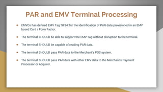 PAR and EMV Terminal Processing
● EMVCo has defined EMV Tag ‘9F24’ for the identification of PAR data provisioned in an EMV
based Card / Form Factor.
● The terminal SHOULD be able to support the EMV Tag without disruption to the terminal.
● The terminal SHOULD be capable of reading PAR data.
● The terminal SHOULD pass PAR data to the Merchant’s POS system.
● The terminal SHOULD pass PAR data with other EMV data to the Merchant’s Payment
Processor or Acquirer.
 