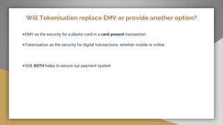Will Tokenisation replace EMV or provide another option?
●EMV as the security for a plastic card in a card-present transaction
●Tokenisation as the security for digital transactions, whether mobile or online.
●Still, BOTH helps to secure our payment system
 