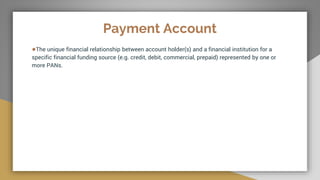 Payment Account
●The unique financial relationship between account holder(s) and a financial institution for a
specific financial funding source (e.g. credit, debit, commercial, prepaid) represented by one or
more PANs.
 