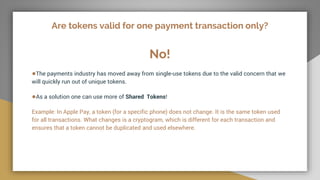 Are tokens valid for one payment transaction only?
No!
●The payments industry has moved away from single-use tokens due to the valid concern that we
will quickly run out of unique tokens.
●As a solution one can use more of Shared Tokens!
Example: In Apple Pay, a token (for a specific phone) does not change. It is the same token used
for all transactions. What changes is a cryptogram, which is different for each transaction and
ensures that a token cannot be duplicated and used elsewhere.
 