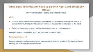 What does Tokenisation have to do with Host Card Emulation
(HCE)?
Host Card Emulation > placing card data in the cloud
Why?
● To avoid all the technical and business complexities of card credentials stored on devices in
secure elements, financial institutions are looking to move card credential data to the cloud.
● Reducing the number of actors and barriers to integration to existing systems
Example: Android’s support for Host Card Emulation in the KitKat OS
Tokenisation comes in?
Passing encrypted card data every time a user wants to transact is simply not feasible from both a
security and user experience point of view
 