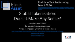 Global Tokenisation:
Does It Make Any Sense?
David LEE Kuo Chuen
Co-founder, BlockAsset Ventures
Professor, Singapore University of Social Sciences
https://www.linkedin.com/in/david-lee-kuo-chuen-%E6%9D%8E%E5%9B%BD%E6%9D%83-07750baa/
www.BlockAsset.ventures
www.Sussblockchain.com
Blockshow Youtube Recording
From 4:39:00
https://www.youtube.com/watch?v=qk7I13SpSk8&utm_campaign=Followup&utm_content=A
mazing+First+Day+of+BlockShow+Europe&utm_medium=email&utm_source=getresponse&ap
p=desktop
 