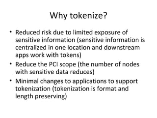 Why tokenize? 
• Reduced risk due to limited exposure of 
sensitive information (sensitive information is 
centralized in one location and downstream 
apps work with tokens) 
• Reduce the PCI scope (the number of nodes 
with sensitive data reduces) 
• Minimal changes to applications to support 
tokenization (tokenization is format and 
length preserving) 
 